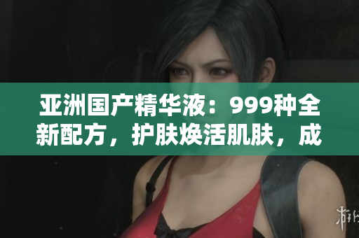 亞洲國產(chǎn)精華液：999種全新配方，護膚煥活肌膚，成就亮麗容顏