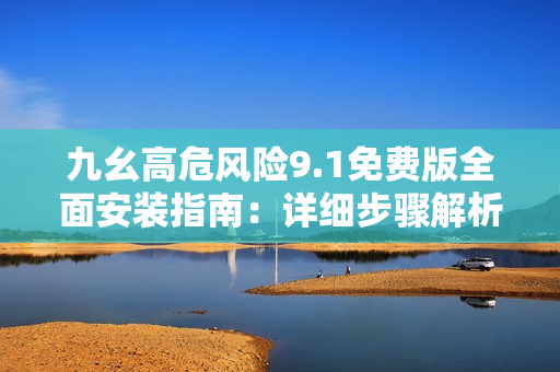 九幺高危風(fēng)險(xiǎn)9.1免費(fèi)版全面安裝指南：詳細(xì)步驟解析，避免安裝風(fēng)險(xiǎn)