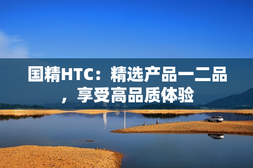 國(guó)精HTC：精選產(chǎn)品一二品，享受高品質(zhì)體驗(yàn)