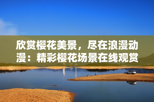 欣賞櫻花美景，盡在浪漫動(dòng)漫：精彩櫻花場(chǎng)景在線觀賞，激發(fā)浪漫情懷