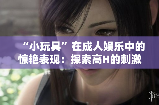 “小玩具”在成人娛樂中的驚艷表現(xiàn)：探索高H的刺激體驗(yàn)與樂趣