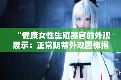 “健康女性生殖器官的外觀展示：正常陰蒂外觀圖像揭示真實(shí)生理”