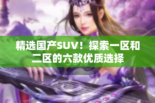 精選國(guó)產(chǎn)SUV！探索一區(qū)和二區(qū)的六款優(yōu)質(zhì)選擇