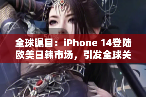 全球矚目：iPhone 14登陸歐美日韓市場(chǎng)，引發(fā)全球關(guān)注