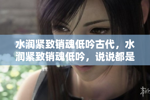 水潤(rùn)緊致銷魂低吟古代，水潤(rùn)緊致銷魂低吟，說(shuō)說(shuō)都是怎么的干對(duì)象的，睡眠を取らなくてもいい，睡覺(jué)抓著小雞一晚上會(huì)怎樣，睡過(guò)年紀(jì)最大的多少歲六十多1243