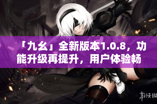 「九幺」全新版本1.0.8，功能升級(jí)再提升，用戶體驗(yàn)暢爽如風(fēng)