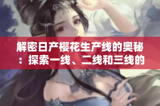 解密日產(chǎn)櫻花生產(chǎn)線的奧秘：探索一線、二線和三線的運(yùn)作機(jī)制