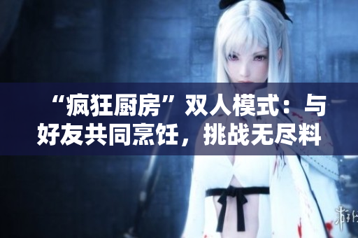 “瘋狂廚房”雙人模式：與好友共同烹飪，挑戰(zhàn)無盡料理樂趣！