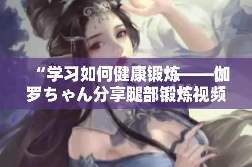 “學(xué)習(xí)如何健康鍛煉——伽羅ちゃん分享腿部鍛煉視頻”