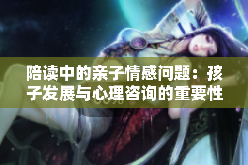 陪讀中的親子情感問(wèn)題：孩子發(fā)展與心理咨詢(xún)的重要性