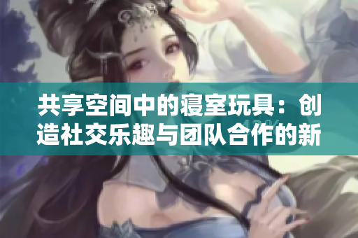 共享空間中的寢室玩具：創(chuàng)造社交樂(lè)趣與團(tuán)隊(duì)合作的新方式