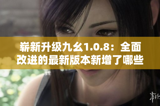 嶄新升級(jí)九幺1.0.8：全面改進(jìn)的最新版本新增了哪些新功能？