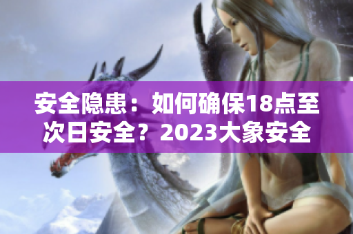 安全隱患：如何確保18點至次日安全？2023大象安全轉(zhuǎn)移計劃詳解