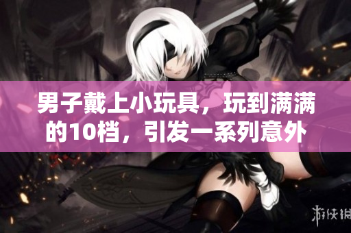 男子戴上小玩具，玩到滿滿的10檔，引發(fā)一系列意外
