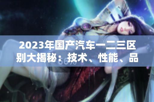 2023年國產(chǎn)汽車一二三區(qū)別大揭秘：技術(shù)、性能、品質(zhì)詳細(xì)對比
