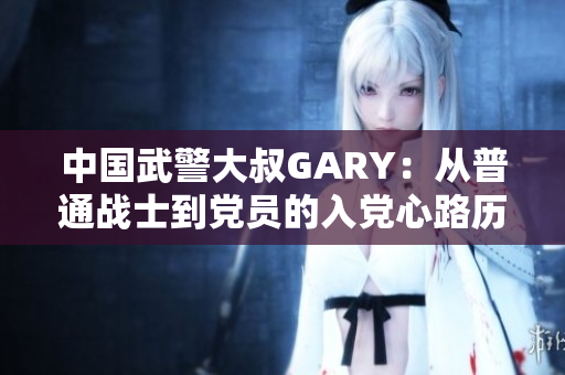 中國武警大叔GARY：從普通戰(zhàn)士到黨員的入黨心路歷程