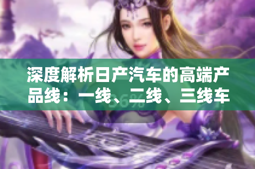 深度解析日產(chǎn)汽車的高端產(chǎn)品線：一線、二線、三線車型詳細解讀