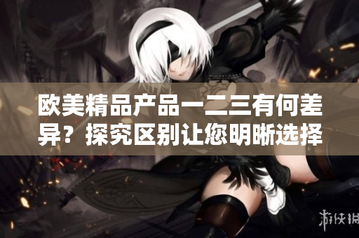 歐美精品產(chǎn)品一二三有何差異？探究區(qū)別讓您明晰選擇