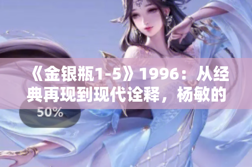 《金銀瓶1-5》1996：從經(jīng)典再現(xiàn)到現(xiàn)代詮釋，楊敏的傳奇之旅