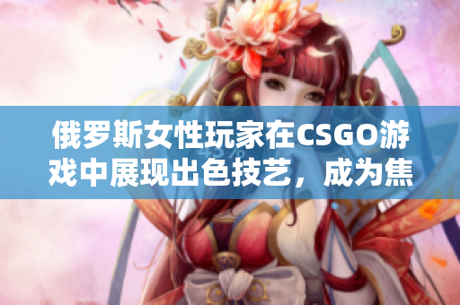 俄羅斯女性玩家在CSGO游戲中展現(xiàn)出色技藝，成為焦點(diǎn)