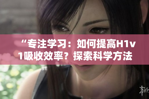 “專注學(xué)習(xí)：如何提高H1v1吸收效率？探索科學(xué)方法，助你更快提升技能！”