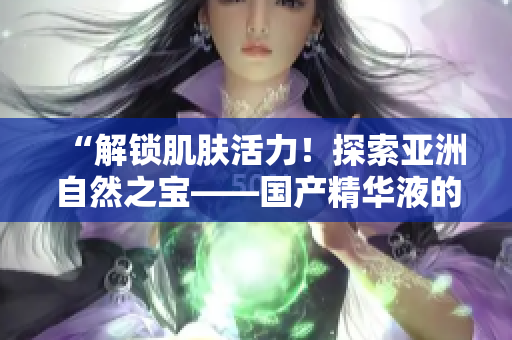 “解鎖肌膚活力！探索亞洲自然之寶——國(guó)產(chǎn)精華液的神奇功效與福利”