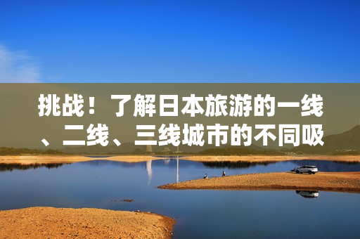 挑戰(zhàn)！了解日本旅游的一線、二線、三線城市的不同吸引力