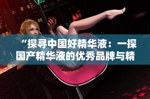 “探尋中國好精華液：一探國產(chǎn)精華液的優(yōu)秀品牌與精華！”