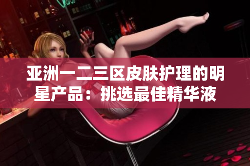 亞洲一二三區(qū)皮膚護(hù)理的明星產(chǎn)品：挑選最佳精華液