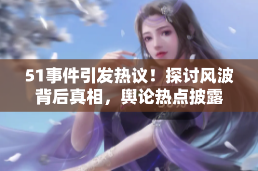 51事件引發(fā)熱議！探討風波背后真相，輿論熱點披露