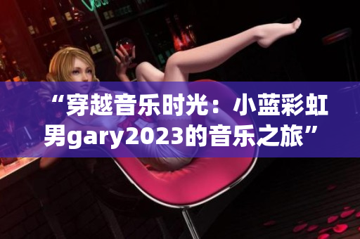 “穿越音樂時(shí)光：小藍(lán)彩虹男g(shù)ary2023的音樂之旅”