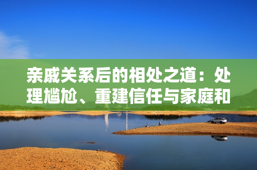親戚關系后的相處之道：處理尷尬、重建信任與家庭和諧