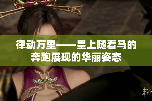律動萬里——皇上隨著馬的奔跑展現(xiàn)的華麗姿態(tài)