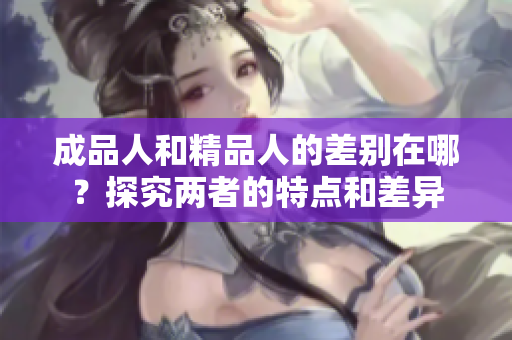 成品人和精品人的差別在哪？探究兩者的特點(diǎn)和差異