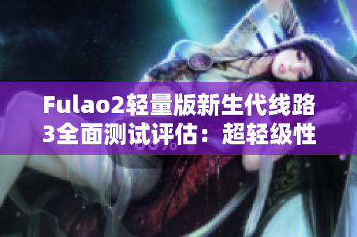 Fulao2輕量版新生代線路3全面測(cè)試評(píng)估：超輕級(jí)性能展現(xiàn)非凡力量