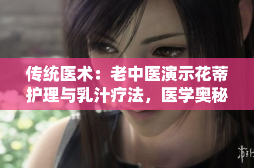 傳統(tǒng)醫(yī)術(shù)：老中醫(yī)演示花蒂護(hù)理與乳汁療法，醫(yī)學(xué)奧秘解析
