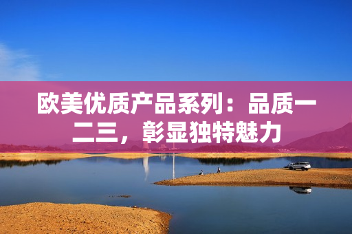 歐美優(yōu)質(zhì)產(chǎn)品系列：品質(zhì)一二三，彰顯獨(dú)特魅力
