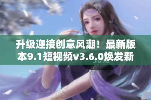 升級(jí)迎接創(chuàng)意風(fēng)潮！最新版本9.1短視頻v3.6.0煥發(fā)新生
