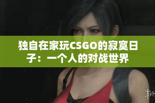 獨(dú)自在家玩CSGO的寂寞日子：一個(gè)人的對(duì)戰(zhàn)世界