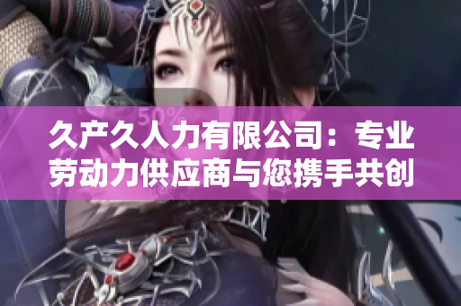久產(chǎn)久人力有限公司：專業(yè)勞動(dòng)力供應(yīng)商與您攜手共創(chuàng)美好未來