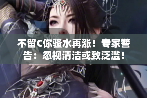 不留C你騷水再漲！專家警告：忽視清潔或致泛濫！