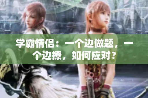 學(xué)霸情侶：一個(gè)邊做題，一個(gè)邊撩，如何應(yīng)對？