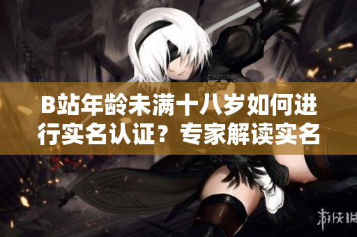 B站年齡未滿十八歲如何進(jìn)行實(shí)名認(rèn)證？專家解讀實(shí)名認(rèn)證流程及注意事項(xiàng)