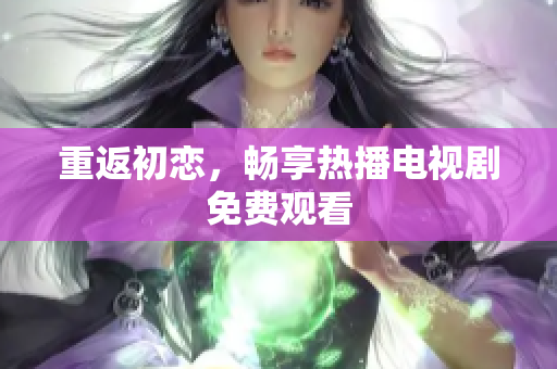 重返初戀，暢享熱播電視劇免費(fèi)觀看