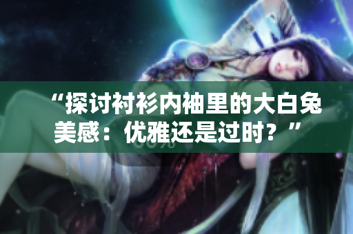 “探討襯衫內(nèi)袖里的大白兔美感：優(yōu)雅還是過時？”