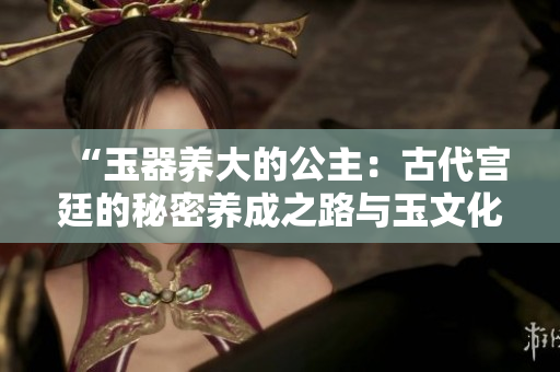 “玉器養(yǎng)大的公主：古代宮廷的秘密養(yǎng)成之路與玉文化的深厚影響”
