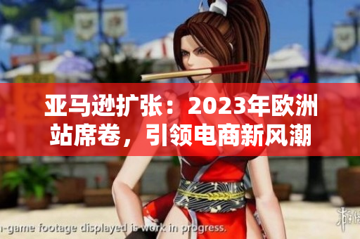 亞馬遜擴張：2023年歐洲站席卷，引領(lǐng)電商新風(fēng)潮