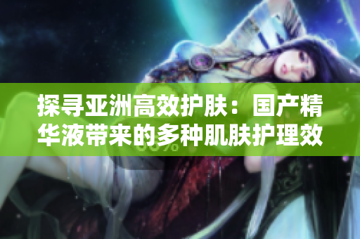 探尋亞洲高效護膚：國產(chǎn)精華液帶來的多種肌膚護理效果及其功效解讀