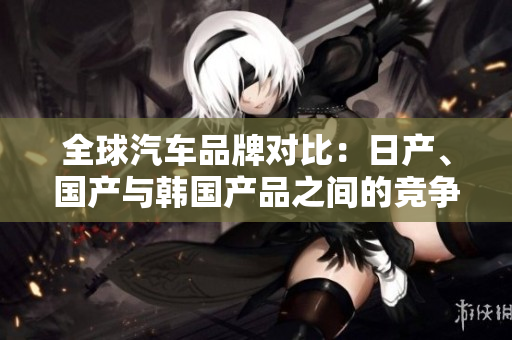 全球汽車品牌對比：日產(chǎn)、國產(chǎn)與韓國產(chǎn)品之間的競爭與差異詳解