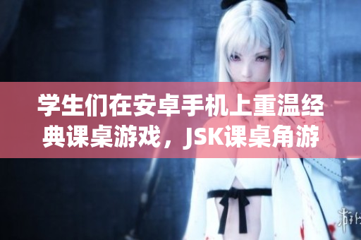 學(xué)生們在安卓手機(jī)上重溫經(jīng)典課桌游戲，JSK課桌角游戲安卓版全新上線！